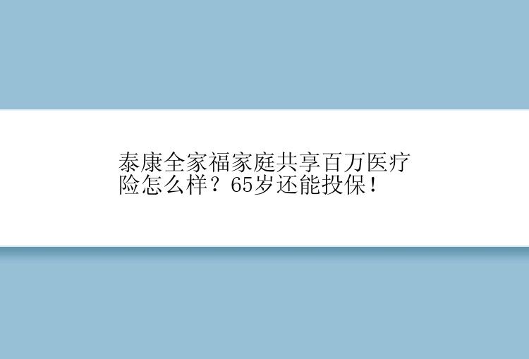 泰康全家福家庭共享百万医疗险怎么样？65岁还能投保！