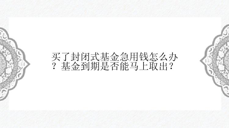 买了封闭式基金急用钱怎么办？基金到期是否能马上取出？