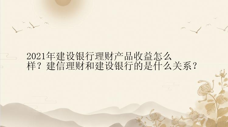 2021年建设银行理财产品收益怎么样？建信理财和建设银行的是什么关系？