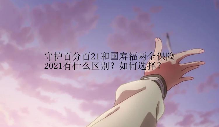 守护百分百21和国寿福两全保险2021有什么区别？如何选择？