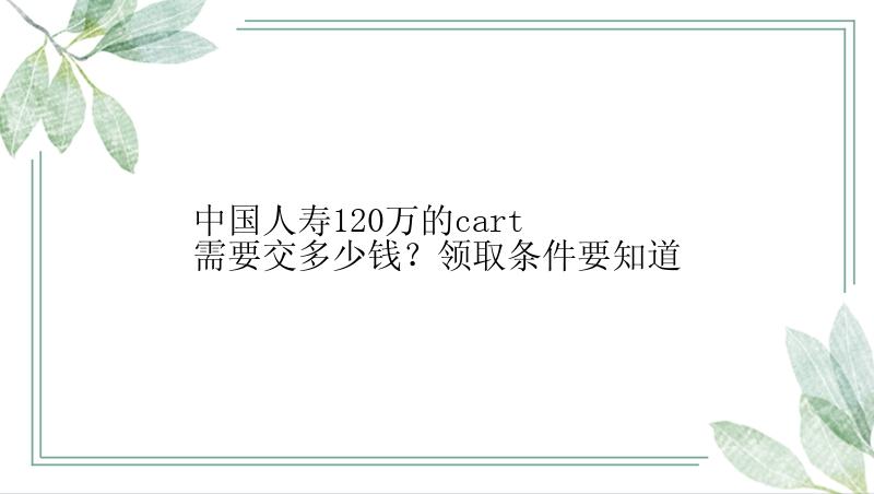 中国人寿120万的cart需要交多少钱？领取条件要知道