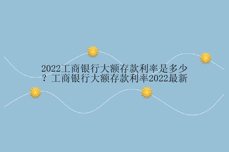 2022工商银行大额存款利率是多少？工商银行大额存款利率2022最新