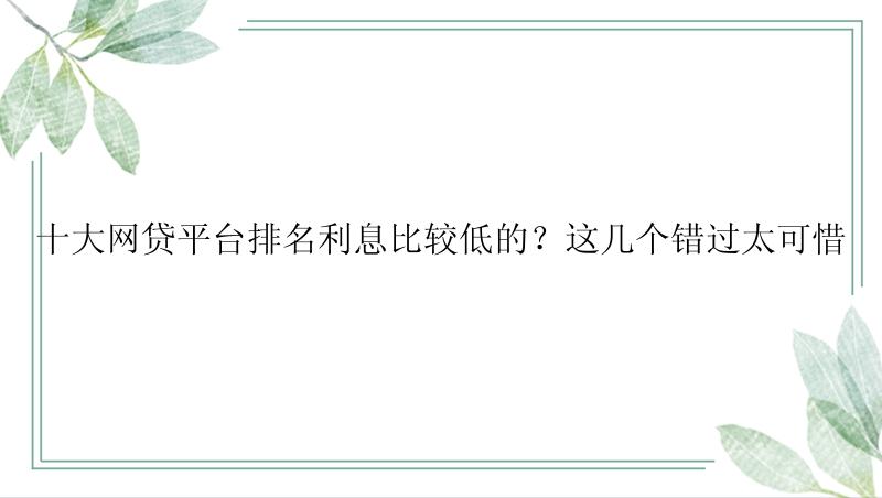 十大网贷平台排名利息比较低的？这几个错过太可惜