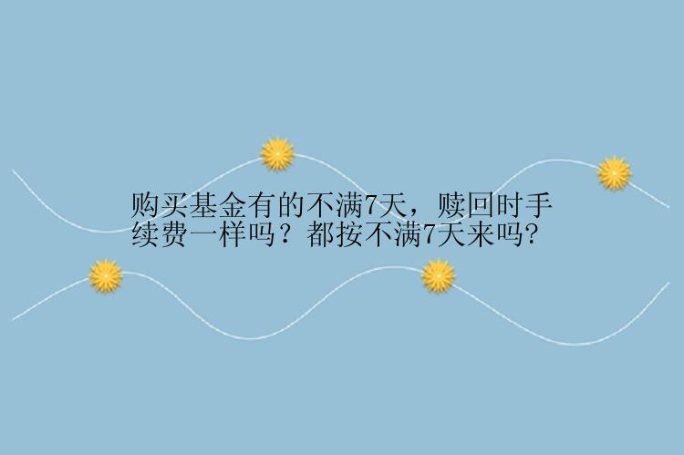 购买基金有的不满7天，赎回时手续费一样吗？都按不满7天来吗?