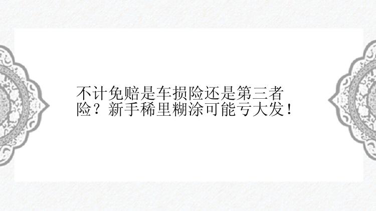 不计免赔是车损险还是第三者险？新手稀里糊涂可能亏大发！