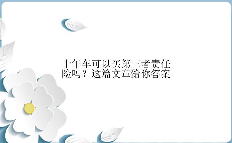 十年车可以买第三者责任险吗？这篇文章给你答案