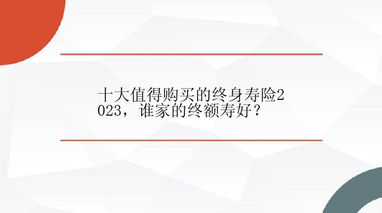 十大值得购买的终身寿险2023，谁家的终额寿好？