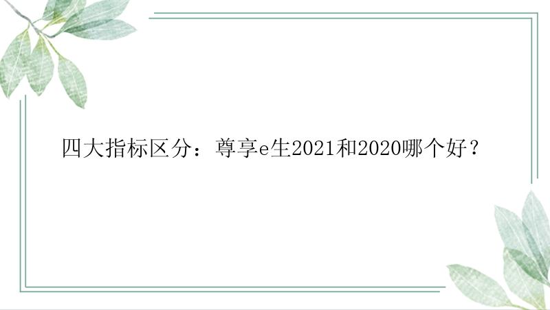 四大指标区分：尊享e生2021和2020哪个好？