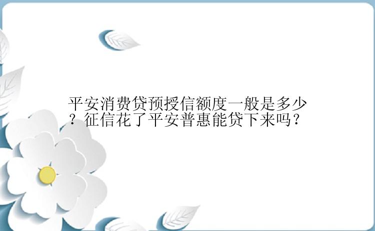 平安消费贷预授信额度一般是多少？征信花了平安普惠能贷下来吗？