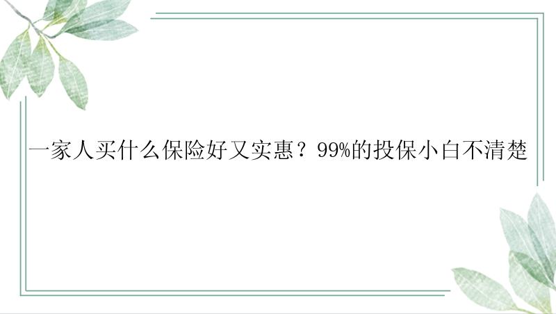 一家人买什么保险好又实惠？99%的投保小白不清楚