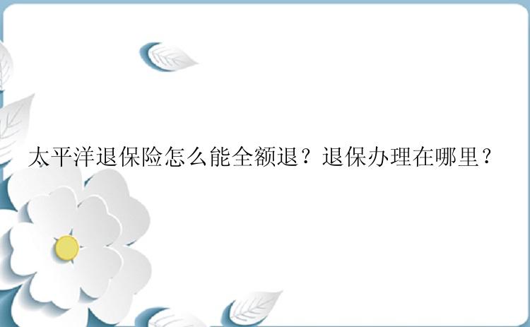 太平洋退保险怎么能全额退？退保办理在哪里？