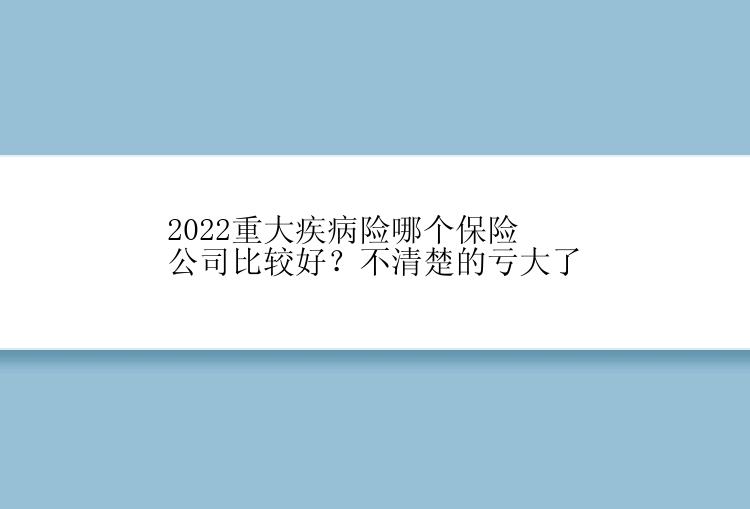 2022重大疾病险哪个保险公司比较好？不清楚的亏大了