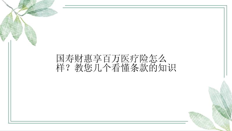 国寿财惠享百万医疗险怎么样？教您几个看懂条款的知识