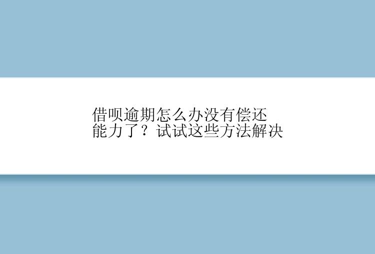 借呗逾期怎么办没有偿还能力了？试试这些方法解决