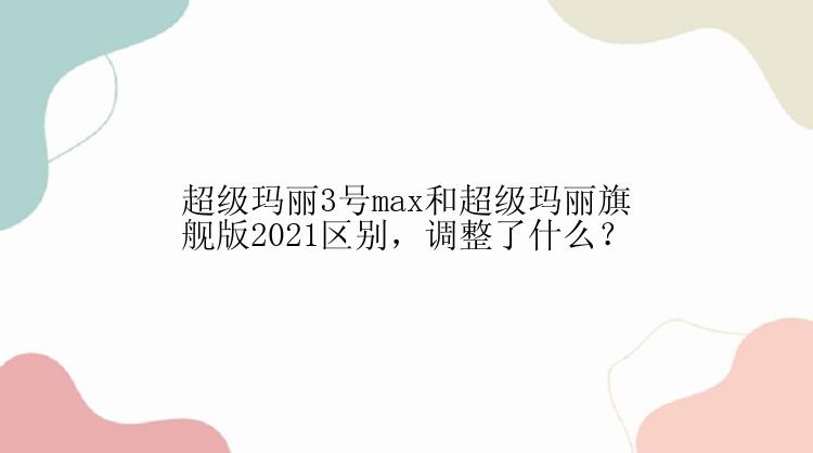 超级玛丽3号max和超级玛丽旗舰版2021区别，调整了什么？