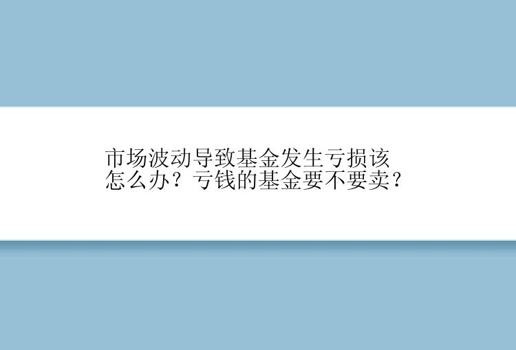 市场波动导致基金发生亏损该怎么办？亏钱的基金要不要卖？