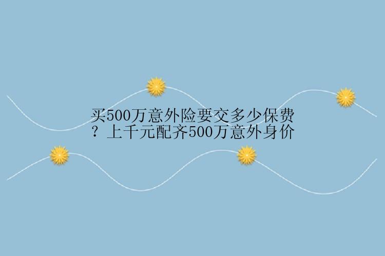 买500万意外险要交多少保费？上千元配齐500万意外身价