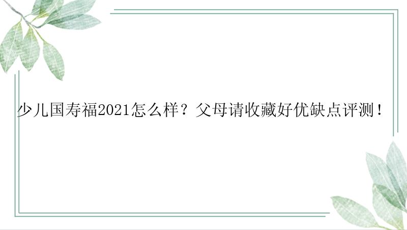 少儿国寿福2021怎么样？父母请收藏好优缺点评测！