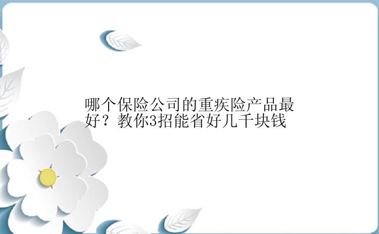 哪个保险公司的重疾险产品最好？教你3招能省好几千块钱