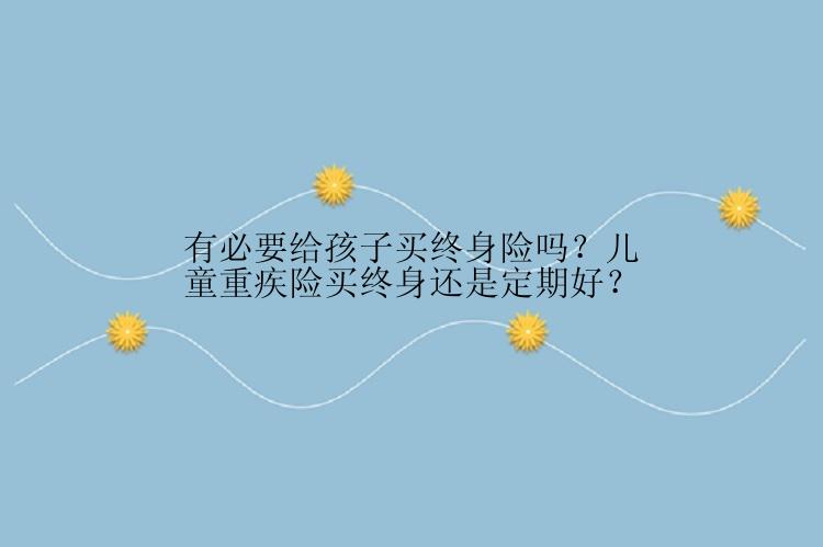 有必要给孩子买终身险吗？儿童重疾险买终身还是定期好？