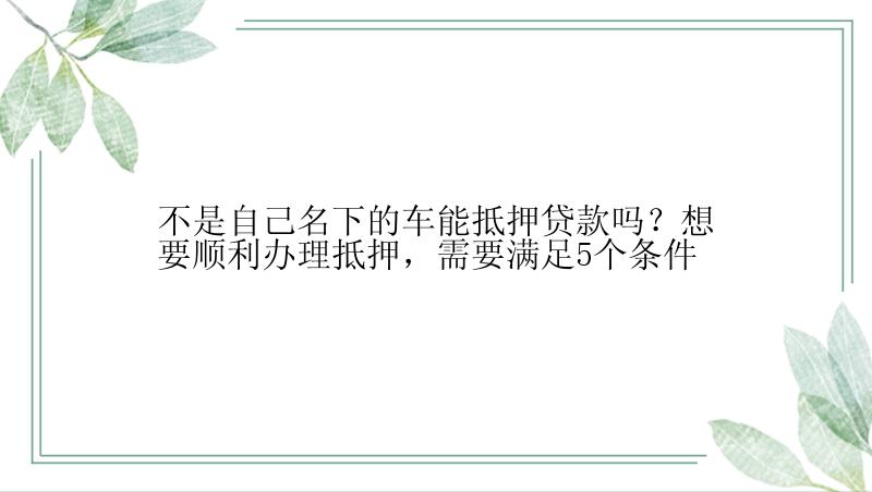 不是自己名下的车能抵押贷款吗？想要顺利办理抵押，需要满足5个条件