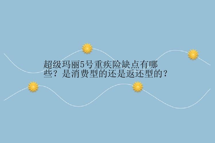 超级玛丽5号重疾险缺点有哪些？是消费型的还是返还型的？