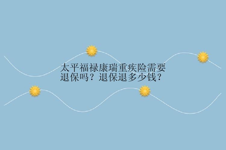 太平福禄康瑞重疾险需要退保吗？退保退多少钱？