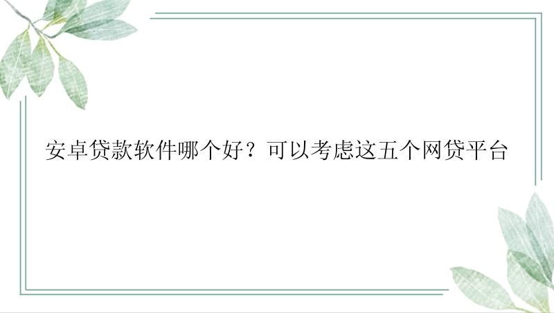 安卓贷款软件哪个好？可以考虑这五个网贷平台