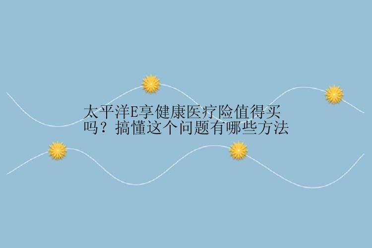 太平洋E享健康医疗险值得买吗？搞懂这个问题有哪些方法