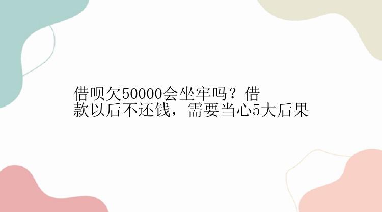 借呗欠50000会坐牢吗？借款以后不还钱，需要当心5大后果