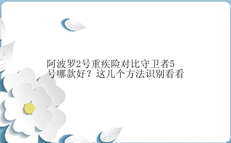 阿波罗2号重疾险对比守卫者5号哪款好？这几个方法识别看看