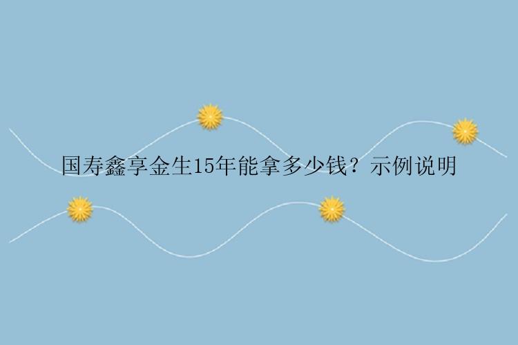 国寿鑫享金生15年能拿多少钱？示例说明