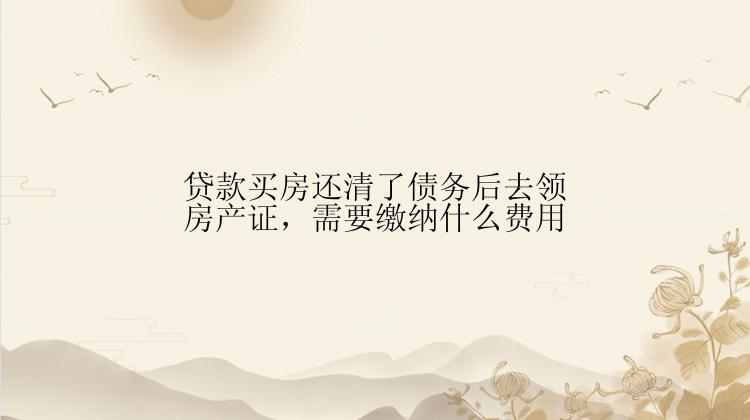 贷款买房还清了债务后去领房产证，需要缴纳什么费用