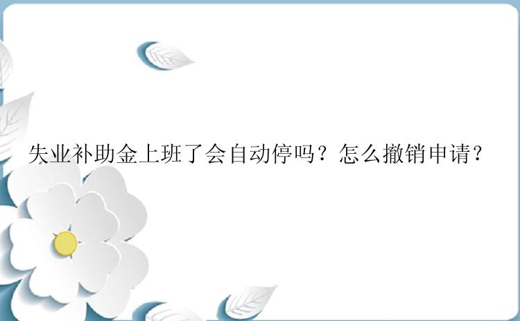 失业补助金上班了会自动停吗？怎么撤销申请？