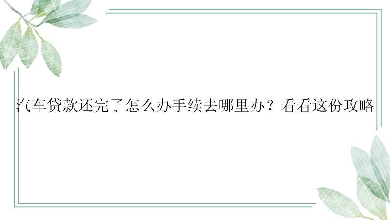 汽车贷款还完了怎么办手续去哪里办？看看这份攻略