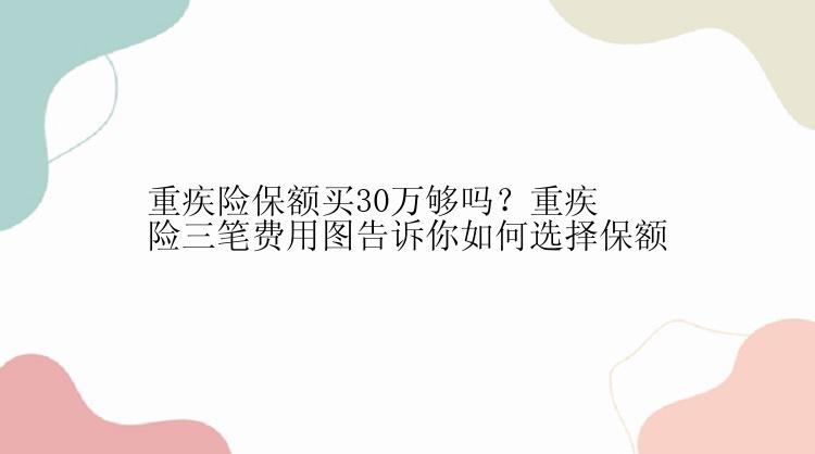 重疾险保额买30万够吗？重疾险三笔费用图告诉你如何选择保额