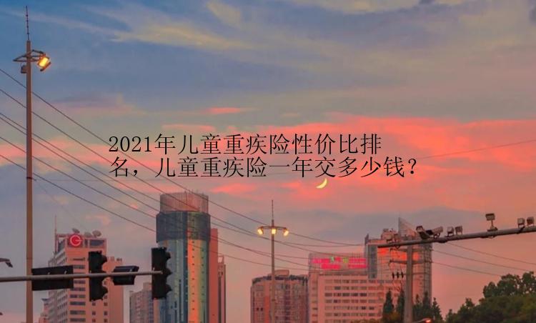 2021年儿童重疾险性价比排名，儿童重疾险一年交多少钱？