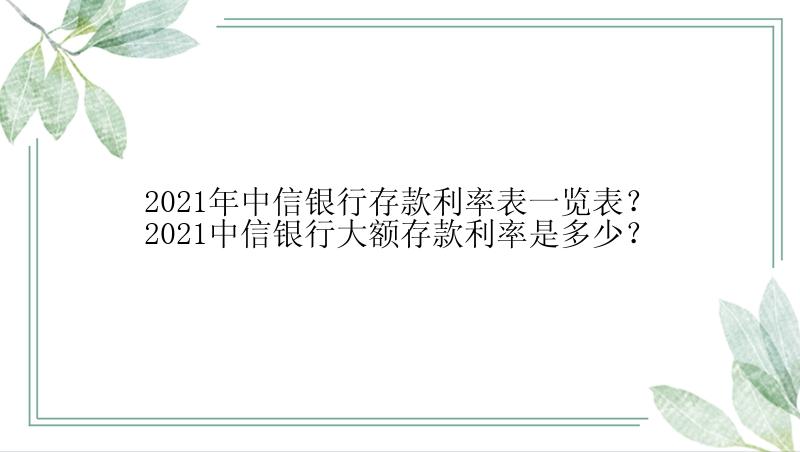 2021年中信银行存款利率表一览表？2021中信银行大额存款利率是多少？