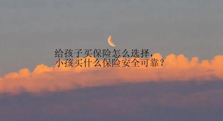 给孩子买保险怎么选择，小孩买什么保险安全可靠？