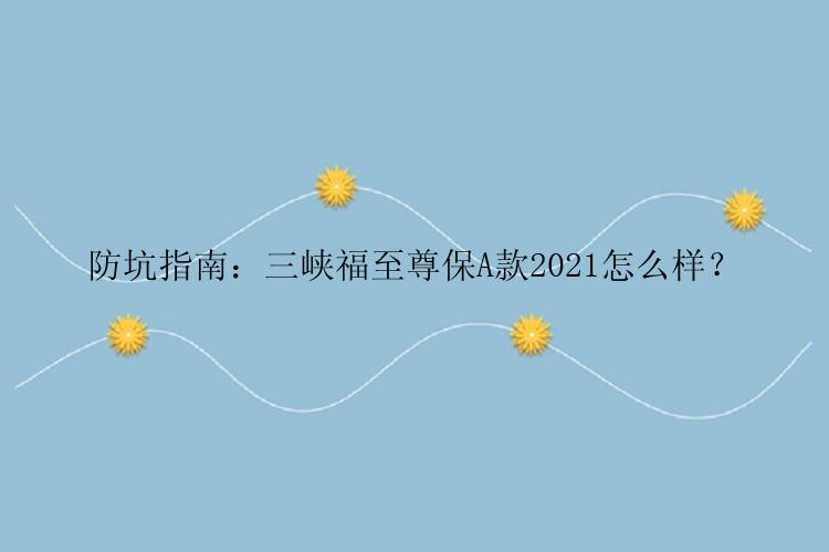 防坑指南：三峡福至尊保A款2021怎么样？