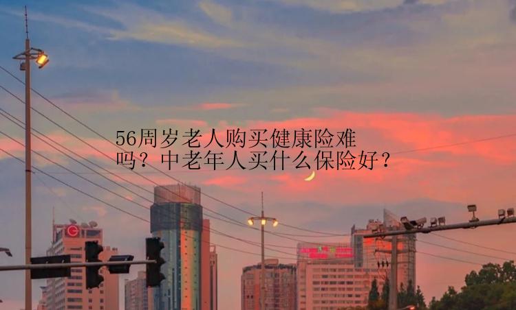 56周岁老人购买健康险难吗？中老年人买什么保险好？