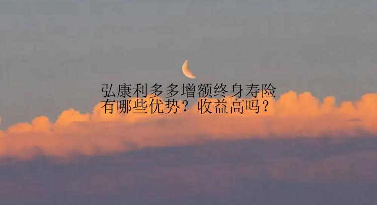 弘康利多多增额终身寿险有哪些优势？收益高吗？