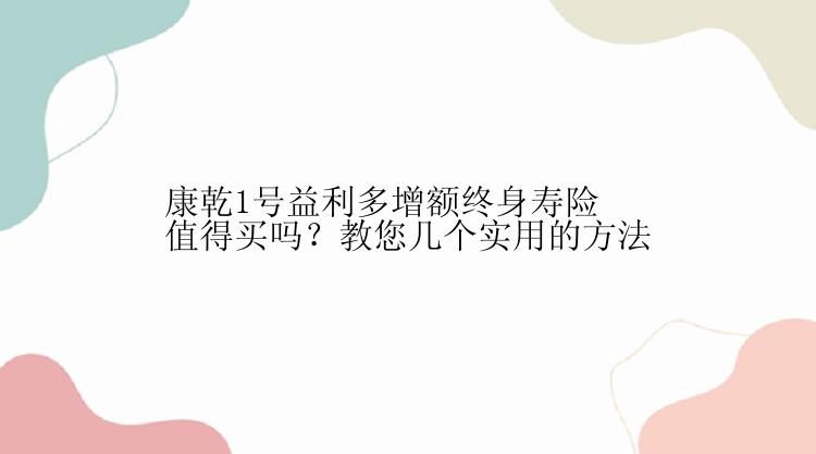 康乾1号益利多增额终身寿险值得买吗？教您几个实用的方法