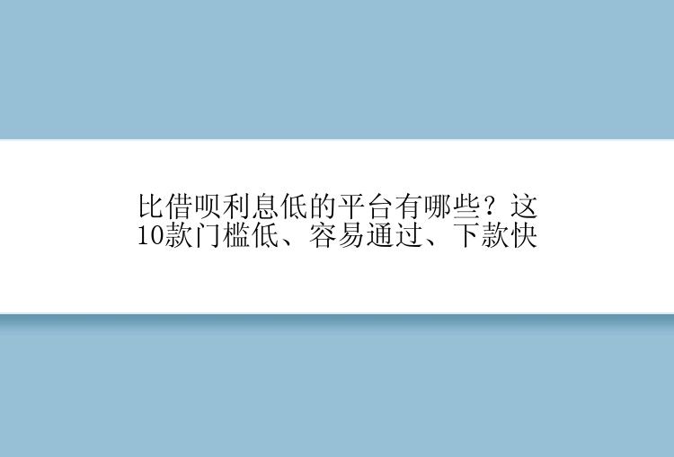 比借呗利息低的平台有哪些？这10款门槛低、容易通过、下款快