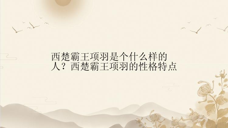 西楚霸王项羽是个什么样的人？西楚霸王项羽的性格特点