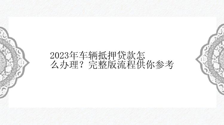 2023年车辆抵押贷款怎么办理？完整版流程供你参考