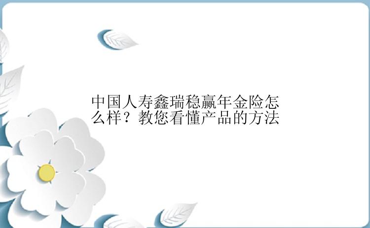 中国人寿鑫瑞稳赢年金险怎么样？教您看懂产品的方法