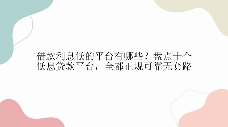 借款利息低的平台有哪些？盘点十个低息贷款平台，全都正规可靠无套路