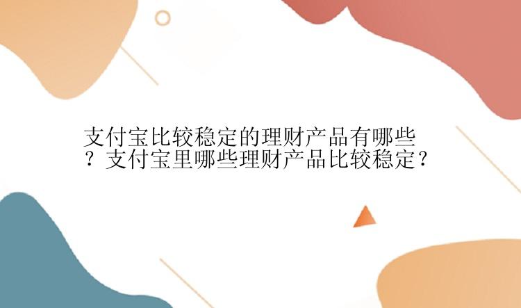 支付宝比较稳定的理财产品有哪些？支付宝里哪些理财产品比较稳定？