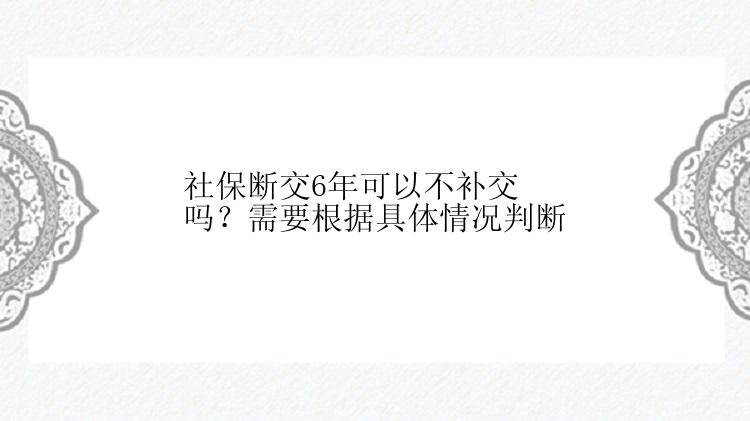 社保断交6年可以不补交吗？需要根据具体情况判断